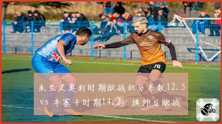 米兰皮奥利时期欧战积分系数12.5 vs 丰塞卡时期14.2，换帅后欧战竞争力提升多少？
