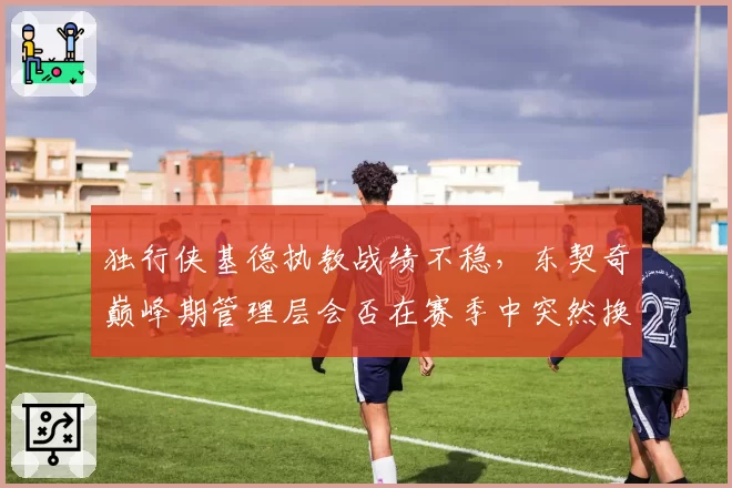 独行侠基德执教战绩不稳，东契奇巅峰期管理层会否在赛季中突然换帅？
