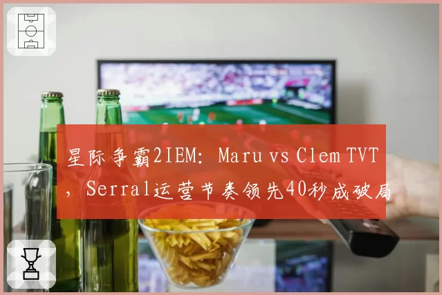 星际争霸2IEM：Maru vs Clem TVT，Serral运营节奏领先40秒成破局关键