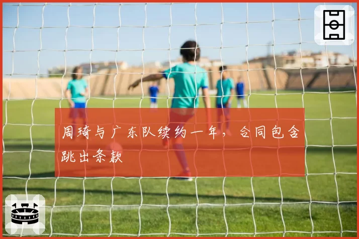 周琦与广东队续约一年，合同包含跳出条款