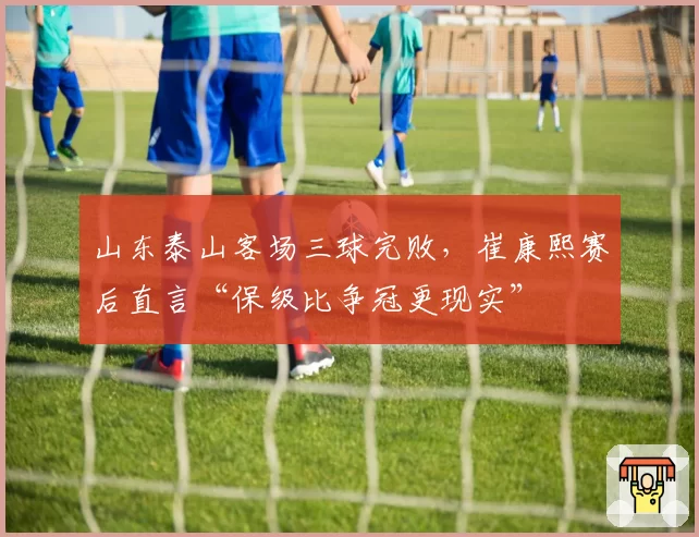 山东泰山客场三球完败，崔康熙赛后直言“保级比争冠更现实”