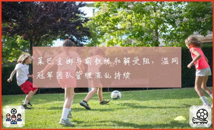 莱巴金娜与前教练和解受阻，温网冠军团队管理混乱持续