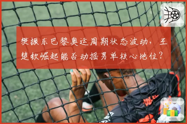 樊振东巴黎奥运周期状态波动,王楚钦崛起能否动摇男单核心地位?