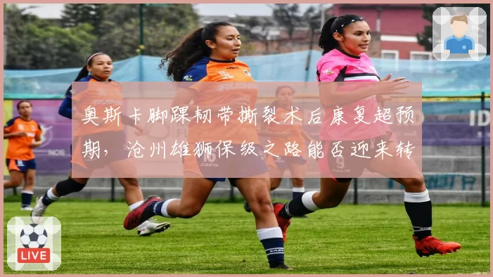 奥斯卡脚踝韧带撕裂术后康复超预期，沧州雄狮保级之路能否迎来转机？