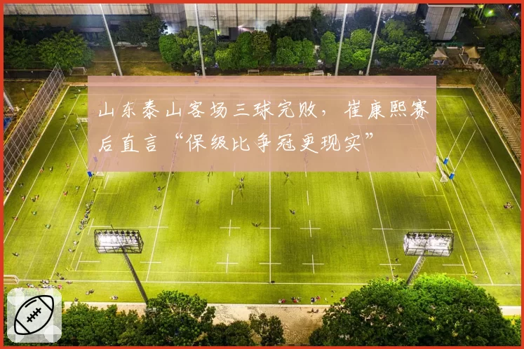 山东泰山客场三球完败，崔康熙赛后直言“保级比争冠更现实”