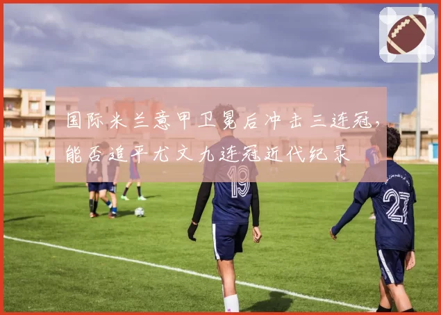 国际米兰意甲卫冕后冲击三连冠，能否追平尤文九连冠近代纪录