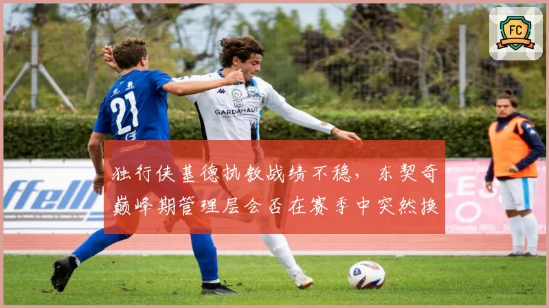 独行侠基德执教战绩不稳，东契奇巅峰期管理层会否在赛季中突然换帅？