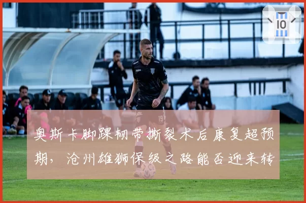 奥斯卡脚踝韧带撕裂术后康复超预期，沧州雄狮保级之路能否迎来转机？