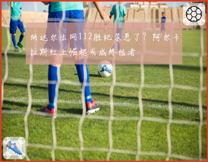 纳达尔法网112胜纪录悬了？阿尔卡拉斯红土崛起或成终结者