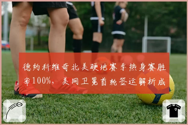 德约科维奇北美硬地赛季热身赛胜率100%，美网卫冕首轮签运解析成焦点