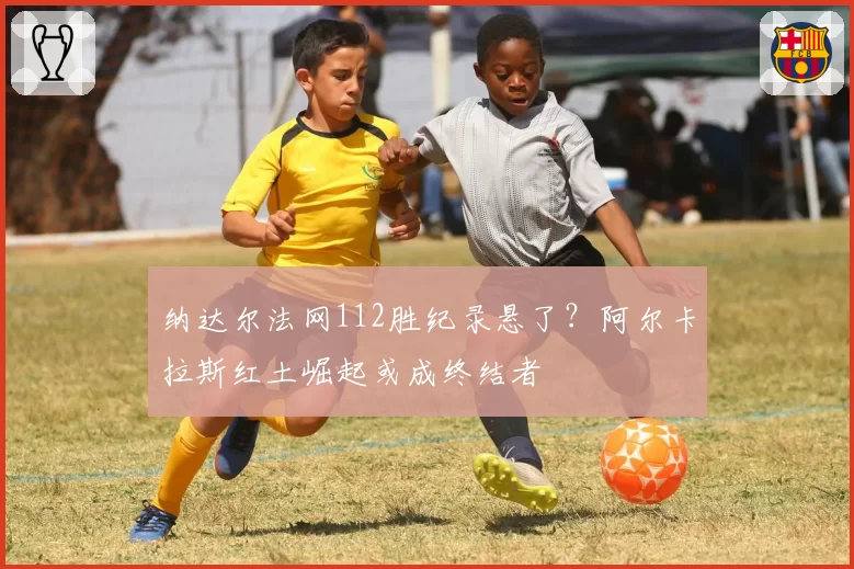纳达尔法网112胜纪录悬了？阿尔卡拉斯红土崛起或成终结者