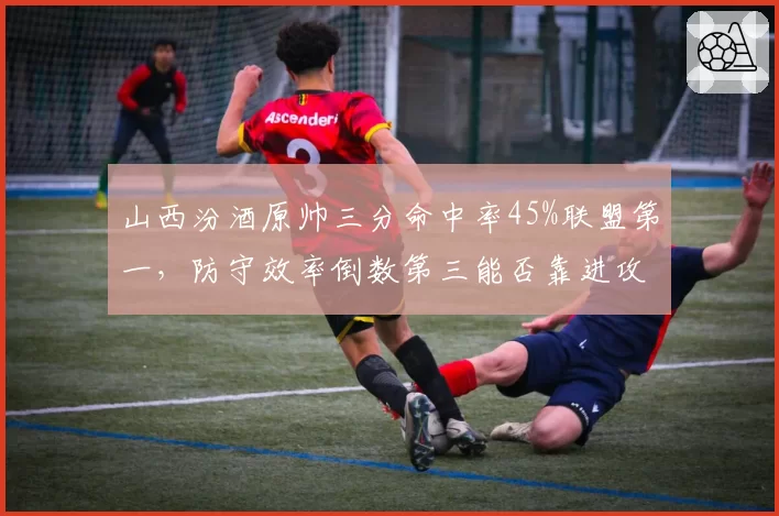 山西汾酒原帅三分命中率45%联盟第一，防守效率倒数第三能否靠进攻弥补？