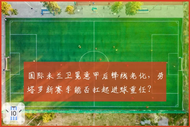 国际米兰卫冕意甲后锋线老化，劳塔罗新赛季能否扛起进球重任？