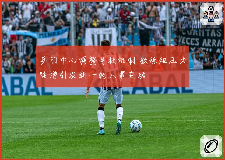 乒羽中心调整考核机制 教练组压力陡增引发新一轮人事变动