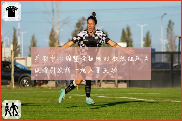 乒羽中心调整考核机制 教练组压力陡增引发新一轮人事变动