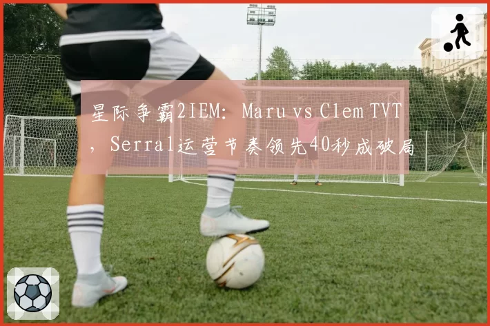 星际争霸2IEM：Maru vs Clem TVT，Serral运营节奏领先40秒成破局关键