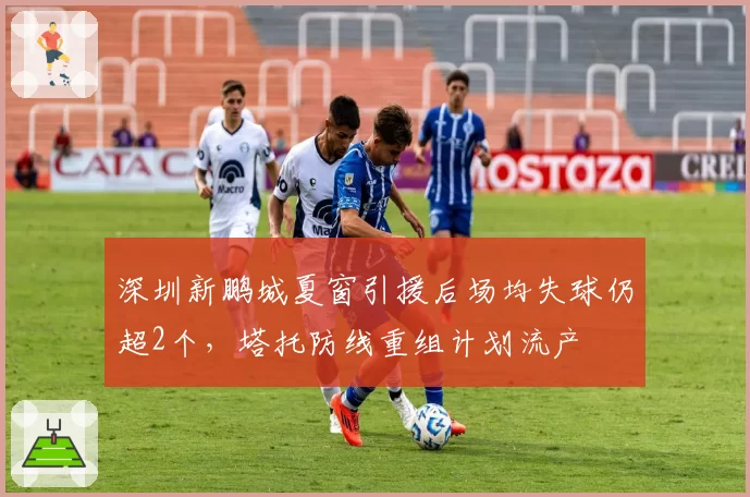 深圳新鹏城夏窗引援后场均失球仍超2个,塔托防线重组计划流产