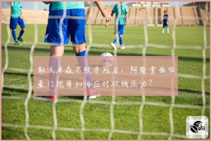 勒沃库森不败夺冠后,阿隆索面临豪门挖角如何应对双线压力?