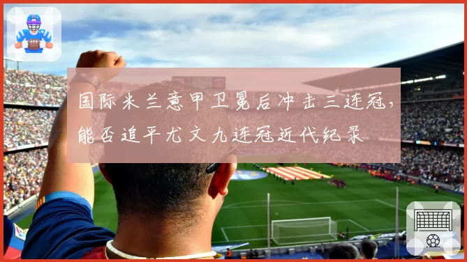 国际米兰意甲卫冕后冲击三连冠，能否追平尤文九连冠近代纪录