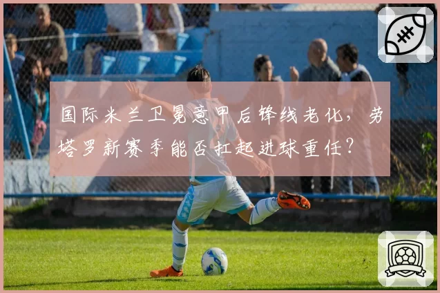 国际米兰卫冕意甲后锋线老化，劳塔罗新赛季能否扛起进球重任？