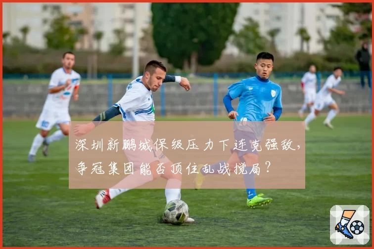 深圳新鹏城保级压力下连克强敌,争冠集团能否顶住乱战搅局?