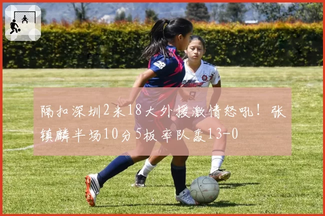 隔扣深圳2米18大外援激情怒吼！张镇麟半场10分5板率队轰13-0