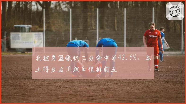 北控男篮张帆三分命中率42.5%，本土得分后卫效率值排前五