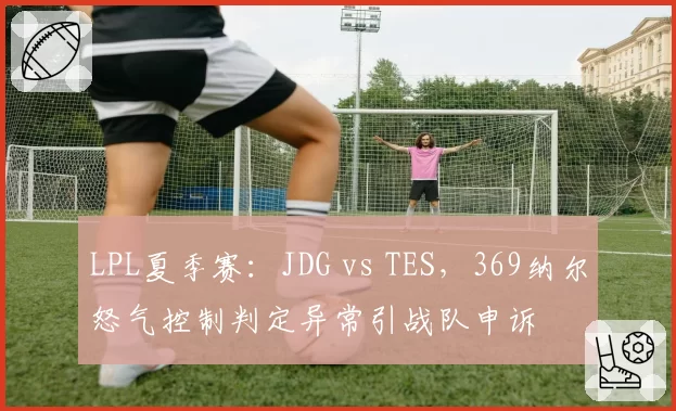 LPL夏季赛:JDG vs TES,369纳尔怒气控制判定异常引战队申诉