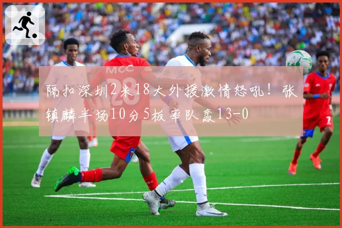 隔扣深圳2米18大外援激情怒吼！张镇麟半场10分5板率队轰13-0